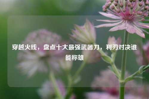 穿越火线,盘点十大最强武器刀,利刃对决谁能称雄