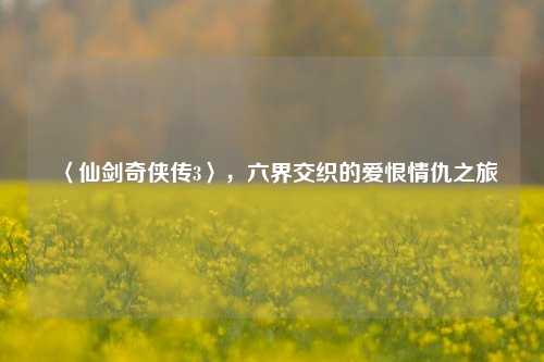 〈仙剑奇侠传3〉,六界交织的爱恨情仇之旅