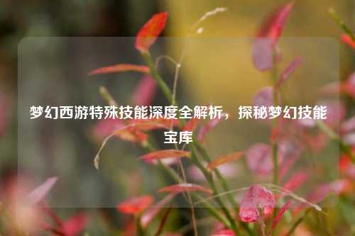 梦幻西游特殊技能深度全解析,探秘梦幻技能宝库