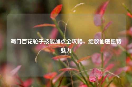 蜀门百花轮子技能加点全攻略,绽放仙医独特魅力