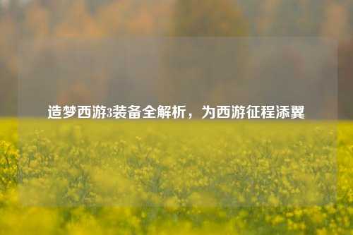 造梦西游3装备全解析,为西游征程添翼