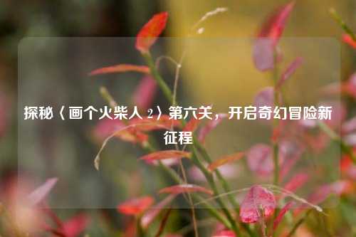 探秘〈画个火柴人 2〉第六关,开启奇幻冒险新征程
