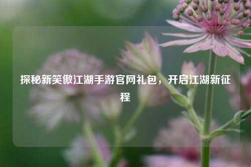 探秘新笑傲江湖手游官网礼包,开启江湖新征程
