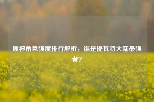 原神角色强度排行解析,谁是提瓦特大陆最强者?