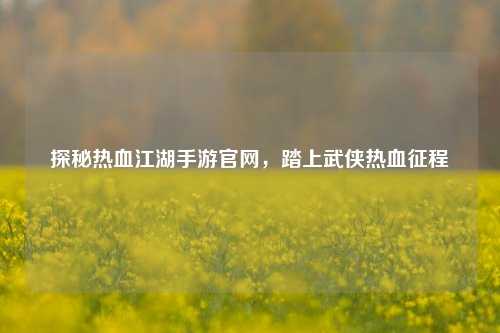 探秘热血江湖手游官网，踏上武侠热血征程