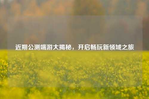 近期公测端游大揭秘，开启畅玩新领域之旅