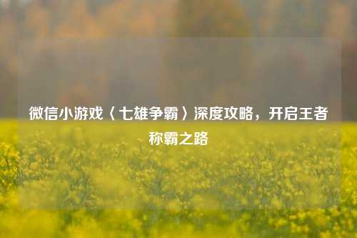 微信小游戏〈七雄争霸〉深度攻略，开启王者称霸之路