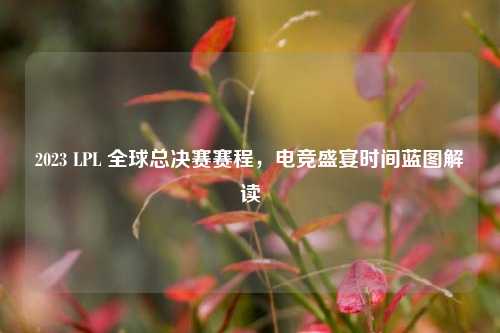 2023 LPL 全球总决赛赛程,电竞盛宴时间蓝图解读