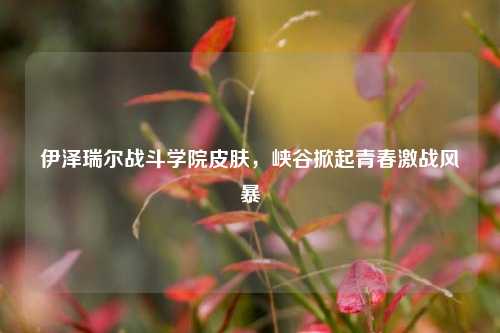 伊泽瑞尔战斗学院皮肤，峡谷掀起青春激战风暴