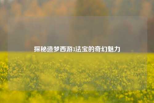 探秘造梦西游3法宝的奇幻魅力