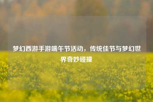 梦幻西游手游端午节活动,传统佳节与梦幻世界奇妙碰撞